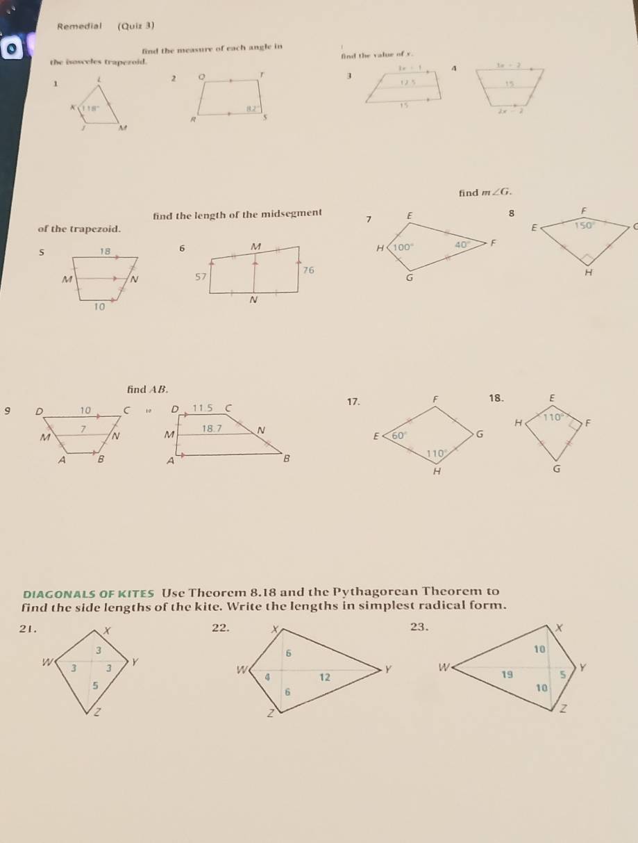 Remedial (Quiz 3)
。
find the measure of each angle in
the isosceles trapezoid. find the value of s.
3x+2
3
1 L 2 Q r 
15
118°
82°
R `s 2x-2
find m∠ G.
find the length of the midsegment  F
of the trapezoid. E 150° C
18 
M N 
H
10
find AB.
17.18.
9 10
 
DIAGONALS OF KITES Use Theorem 8.18 and the Pythagorean Theorem to
find the side lengths of the kite. Write the lengths in simplest radical form.
21. 22.23.