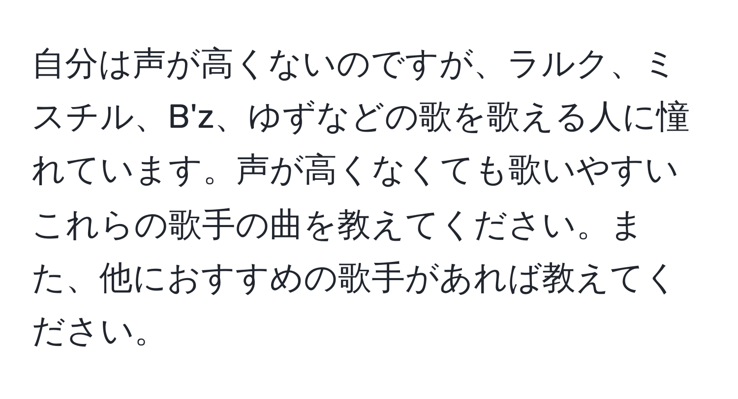 自分は声が高くないのですが、ラルク、ミスチル、B'z、ゆずなどの歌を歌える人に憧れています。声が高くなくても歌いやすいこれらの歌手の曲を教えてください。また、他におすすめの歌手があれば教えてください。