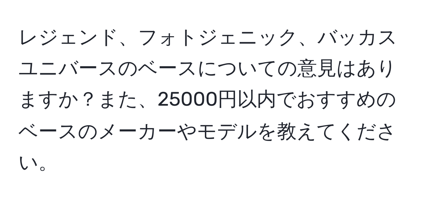 レジェンド、フォトジェニック、バッカスユニバースのベースについての意見はありますか？また、25000円以内でおすすめのベースのメーカーやモデルを教えてください。