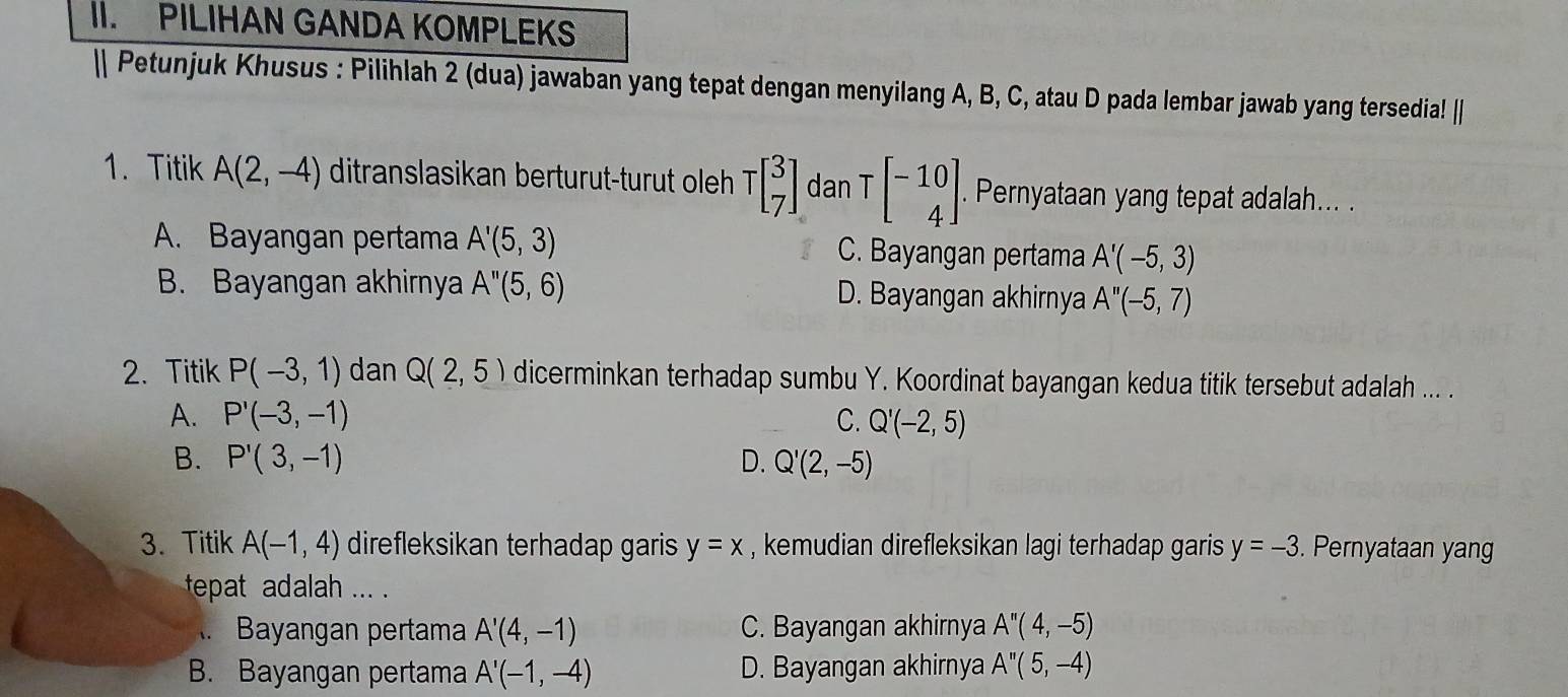 PILIHAN GANDA KOMPLEKS
| Petunjuk Khusus : Pilihlah 2 (dua) jawaban yang tepat dengan menyilang A, B, C, atau D pada lembar jawab yang tersedia! ||
1. Titik A(2,-4) ditranslasikan berturut-turut oleh Tbeginbmatrix 3 7endbmatrix dan Tbeginbmatrix -10 4endbmatrix. . Pernyataan yang tepat adalah... .
A. Bayangan pertama A'(5,3) C. Bayangan pertama A'(-5,3)
B. Bayangan akhirnya A''(5,6) D. Bayangan akhirnya A''(-5,7)
2. Titik P(-3,1) dan Q(2,5) dicerminkan terhadap sumbu Y. Koordinat bayangan kedua titik tersebut adalah ... .
A. P'(-3,-1) C. Q'(-2,5)
B. P'(3,-1) D. Q'(2,-5)
3. Titik A(-1,4) direfleksikan terhadap garis y=x , kemudian direfleksikan lagi terhadap garis y=-3. Pernyataan yang
tepat adalah ... .
A. Bayangan pertama A'(4,-1) C. Bayangan akhirnya A''(4,-5)
B. Bayangan pertama A'(-1,-4) D. Bayangan akhirnya A''(5,-4)