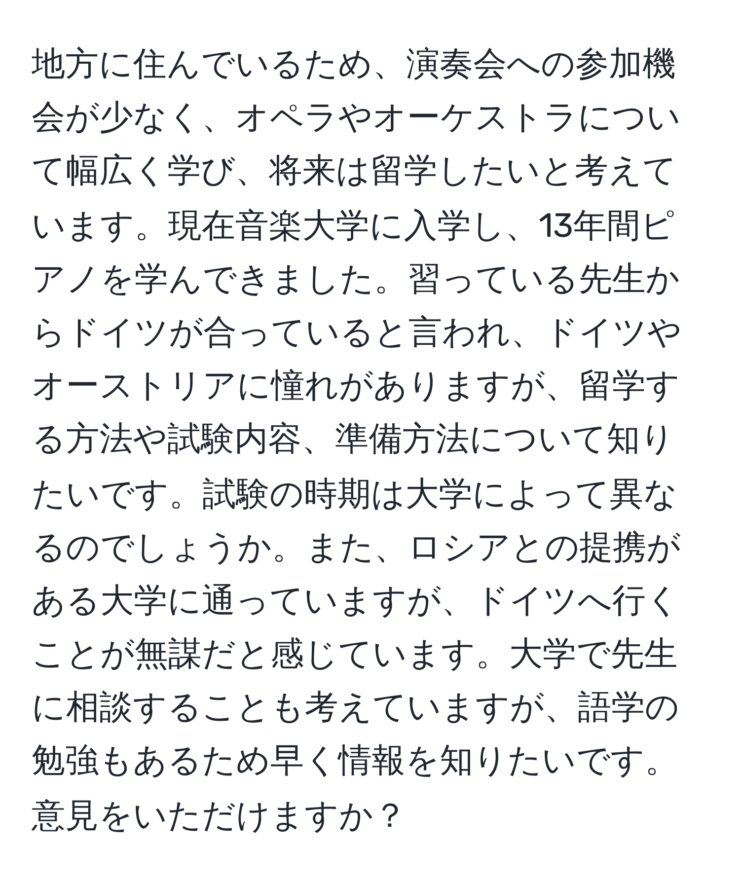 地方に住んでいるため、演奏会への参加機会が少なく、オペラやオーケストラについて幅広く学び、将来は留学したいと考えています。現在音楽大学に入学し、13年間ピアノを学んできました。習っている先生からドイツが合っていると言われ、ドイツやオーストリアに憧れがありますが、留学する方法や試験内容、準備方法について知りたいです。試験の時期は大学によって異なるのでしょうか。また、ロシアとの提携がある大学に通っていますが、ドイツへ行くことが無謀だと感じています。大学で先生に相談することも考えていますが、語学の勉強もあるため早く情報を知りたいです。意見をいただけますか？