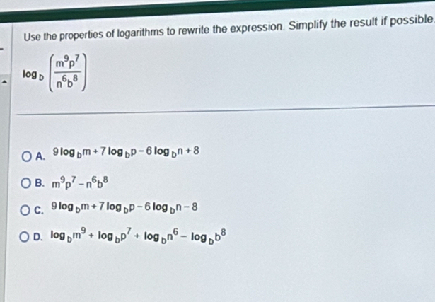 Use the properties of logarithms to rewrite the expression. Simplify the result if possible.
log _b( m^9p^7/n^6b^8 )
A. 9log _bm+7log _bp-6log _bn+8
B. m^9p^7-n^6b^8
C. 9log _bm+7log _bp-6log _bn-8
D. log _bm^9+log _bp^7+log _bn^6-log _bb^8