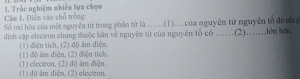 Trắc nghiệm nhiều lựa chọn
Câu 1. Điền vào chỗ trống:
Số oxi hóa của một nguyên tử trong phân tử là ...(1)...của nguyên tử nguyên tổ đó nêu g
dịnh cặp electron chung thuộc hăn về nguyên tử của nguyên tố có ……(2)…….lớn hơm.
(1) điện tích, (2) độ âm điện.
(1) độ âm điện, (2) điện tích.
(1) electron, (2) độ âm điện.
(1) độ âm điện, (2) electron.