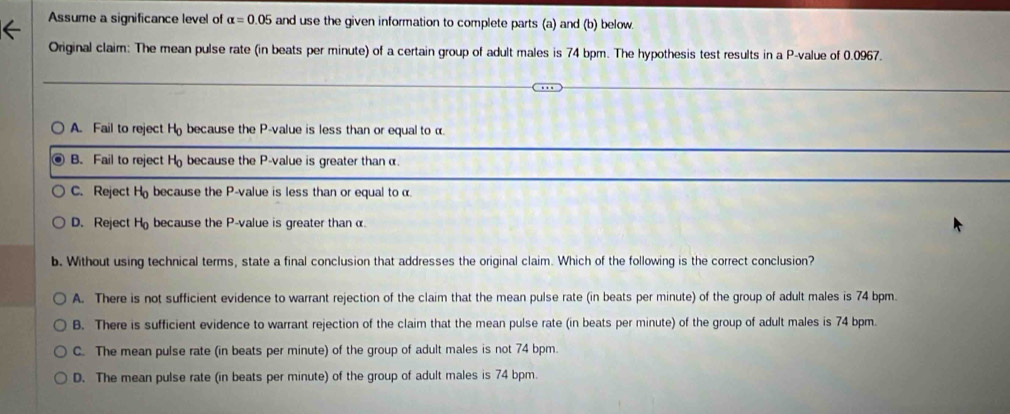 Assume a significance level of alpha =0.05 and use the given information to complete parts (a) and (b) below.
Original claim: The mean pulse rate (in beats per minute) of a certain group of adult males is 74 bpm. The hypothesis test results in a P -value of 0.0967.
A. Fail to reject H because the P -value is less than or equal to α
B. Fail to reject H because the P -value is greater than α.
C. Reject H because the P -value is less than or equal to α
D. Reject H because the P -value is greater than α.
b. Without using technical terms, state a final conclusion that addresses the original claim. Which of the following is the correct conclusion?
A. There is not sufficient evidence to warrant rejection of the claim that the mean pulse rate (in beats per minute) of the group of adult males is 74 bpm.
B. There is sufficient evidence to warrant rejection of the claim that the mean pulse rate (in beats per minute) of the group of adult males is 74 bpm.
C. The mean pulse rate (in beats per minute) of the group of adult males is not 74 bpm.
D. The mean pulse rate (in beats per minute) of the group of adult males is 74 bpm.