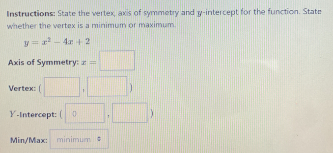 Instructions: State the vertex, axis of symmetry and y-intercept for the function. State 
whether the vertex is a minimum or maximum.
y=x^2-4x+2
Axis of Symmetry: x=□
Vertex: (□ ,□ )
Y-Intercept: (0,□ )
Min/Max: minimum