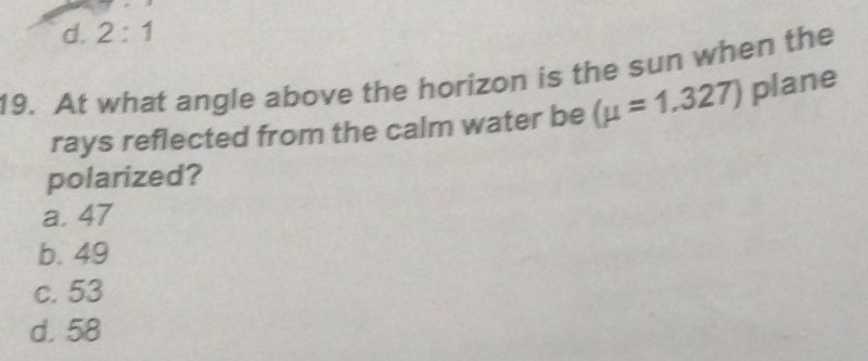 d. 2:1 
19. At what angle above the horizon is the sun when the
rays reflected from the calm water be (mu =1.327) plane
polarized?
a. 47
b. 49
c. 53
d. 58