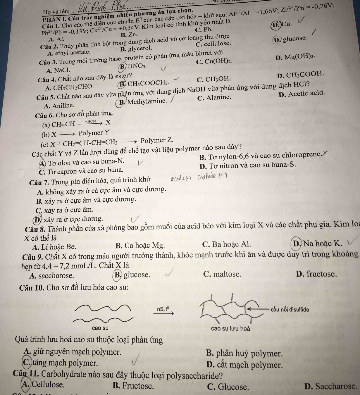 Họ và tên:
PHÀN I. Câu trắc nghiệm nhiều phương án lựa chọn.
Pb^(2+)/Pb=-0,13V;Cu^(2+)/Cu=+0,34V Câu 1. Cho các thế điện cực chuẩn E^0 của các cặp oxi hóa — khử sau: Al^(3+)/Al=-1,66V;Zn^(2+)/Zn=-0,76V.
V. Kim loại có tính khử yếu nhất là
C. Pb.
A. Al. B. Zn. D.Cu.
Câu 2. Thủy phân tinh bột trong dung dịch acid vô cơ loãng thu được
A. ethyl acetate. B. glycerol. C. cellulose. D. glucose.
Câu 3. Trong môi trường base, protein có phản ứng màu biuret với
C. Cu(OH
A. NaCl. H)2. D. Mg(OH)_2.
B. HNO_3.
Câu 4. Chất nào sau đây là ester?
D. CH_3COC H.
A. CH_3CH_2CHO. B. CH_3COOCH_3. C. CH_3C H.
Câu 5. Chất nào sau đây vừa phản ứng với dung dịch NaOH vừa phản ứng với dung dịch HCl?
A. Aniline. B. Methylamine. C. Alanine. D. Acetic acid.
Câu 6. Cho sơ đồ phản ứng:
(a) CHequiv CHto HCN
(b) X Polymer Y
(c) X+CH_2=CH-CH=CH_2 to Polymer Z.
Các chất Y và Z lần lượt dùng để chế tạo vật liệu polymer nào sau đây?
A Tơ olon và cao su buna-N. B. Tơ nylon-6,6 và cao su chloroprene.
CČ. Tơ capron và cao su buna. D. Tơ nitron và cao su buna-S.
Câu 7. Trong pin điện hóa, quá trình khử
A. không xảy ra ở cả cực âm và cực dương.
B. xảy ra ở cực âm và cực dương.
C. xảy ra ở cực âm.
D xảy ra ở cực dương.
Câu 8. Thành phần của xà phòng bao gồm muối của acid béo với kim loại X và các chất phụ gia. Kim loa
X có thể là
A. Li hoặc Be. B. Ca hoặc Mg. C. Ba hoặc Al. D. Na hoặc K.
Câu 9. Chất X có trong máu người trưởng thành, khỏe mạnh trước khi ăn và được duy trì trong khoảng
hẹp từ 4,4 - 7,2 mmL/L. Chất X là
A. saccharose. B, glucose. C. maltose. D. fructose.
Câu 10. Cho sơ đồ lưu hóa cao su:
nS,t°

Quá trình lưu hoá cao su thuộc loại phản ứng
A. giữ nguyên mạch polymer. B phân huỷ polymer.
C. tăng mạch polymer. D. cắt mạch polymer.
Câu 11. Carbohydrate nào sau đây thuộc loại polysaccharide?
A. Cellulose. B. Fructose. C. Glucose. D. Saccharose.