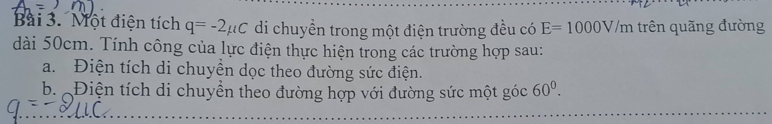 Một điện tích q=-2mu C di chuyển trong một điện trường đều có E=1000V/m trên quãng đường 
dài 50cm. Tính công của lực điện thực hiện trong các trường hợp sau: 
a. Điện tích di chuyền dọc theo đường sức điện. 
b. Điện tích di chuyển theo đường hợp với đường sức một góc 60^0.