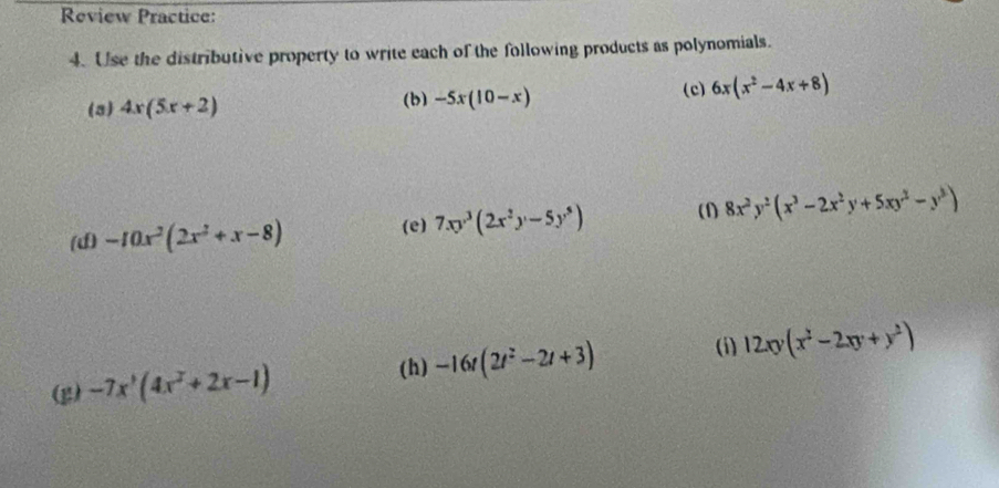 Review Practice: 
4. Use the distributive property to write each of the following products as polynomials. 
(3) 4x(5x+2)
(b) -5x(10-x) (c) 6x(x^2-4x+8)
(d) -10x^2(2x^2+x-8)
(e) 7xy^3(2x^2y-5y^5) (1) 8x^2y^2(x^3-2x^2y+5xy^2-y^3)
(i) 12xy(x^2-2xy+y^2)
(h) 
(g) -7x^3(4x^2+2x-1) -16t(2t^2-2t+3)