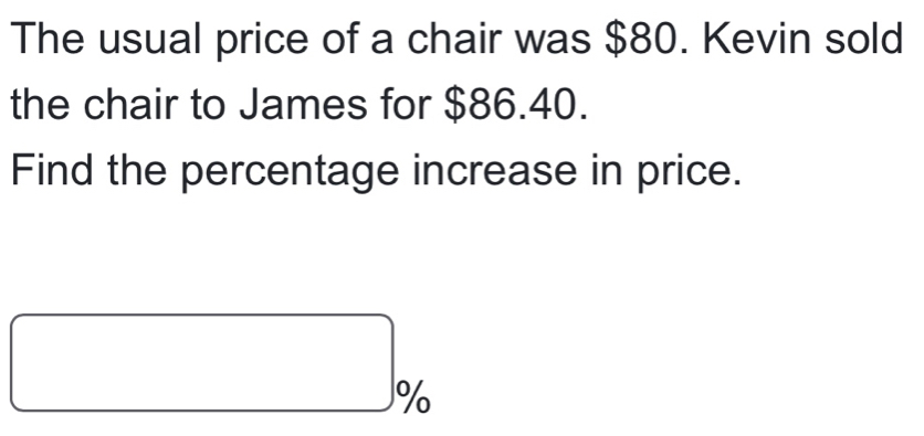 The usual price of a chair was $80. Kevin sold 
the chair to James for $86.40. 
Find the percentage increase in price. 
□ □ %