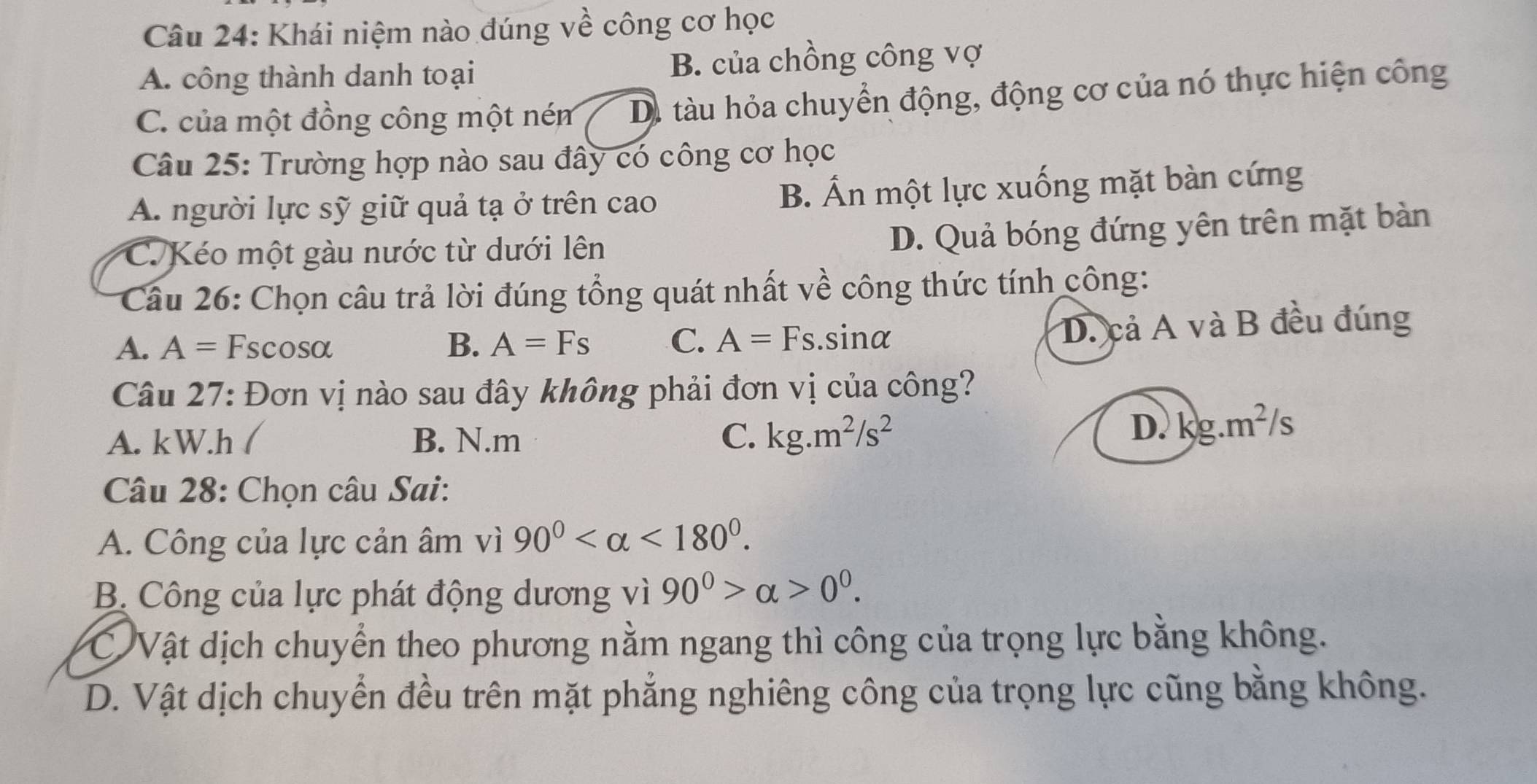 Khái niệm nào đúng về công cơ học
A. công thành danh toại B. của chồng công vợ
C. của một đồng công một ném Di tàu hỏa chuyển động, động cơ của nó thực hiện công
Câu 25: Trường hợp nào sau đây có công cơ học
A. người lực sỹ giữ quả tạ ở trên cao B. Ấn một lực xuống mặt bàn cứng
C.Kéo một gàu nước từ dưới lên
D. Quả bóng đứng yên trên mặt bàn
Câu 26: Chọn câu trả lời đúng tổng quát nhất về công thức tính công:
A. A= Fscosα B. A=Fs C. A=Fs.sin alpha
D. cả A và B đều đúng
Câu 27: Đơn vị nào sau đây không phải đơn vị của công?
A. kW.h ( B. N.m C. kg.m^2/s^2
D. kg.m^2/s
Câu 28: Chọn câu Sai:
A. Công của lực cản âm vì 90° <180°.
B Công của lực phát động dương vì 90^0>alpha >0^0.
C Vật dịch chuyển theo phương nằm ngang thì công của trọng lực bằng không.
D. Vật dịch chuyển đều trên mặt phẳng nghiêng công của trọng lực cũng bằng không.