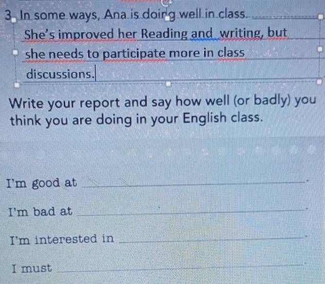 In some ways, Ana is doirg well in class_ 
_ 
She’s improved her Reading and writing, but 
she needs to participate more in class. 
discussions. 
Write your report and say how well (or badly) you 
think you are doing in your English class. 
I'm good at_ 
I'm bad at_ 
* 
I'm interested in_ 
. 
I must 
_