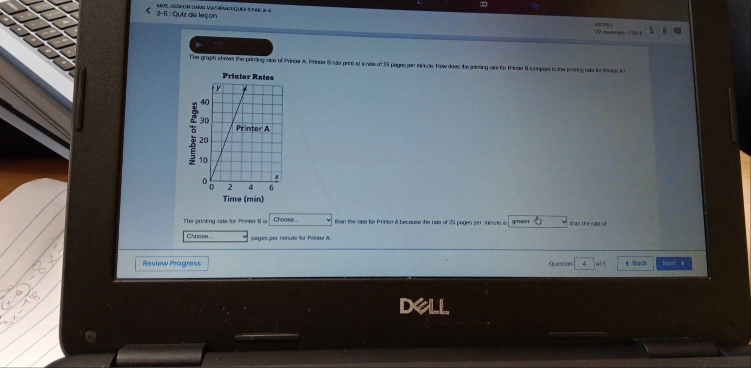 MME. GEDEON UAMS MATHÉMATIQUES 8 PAR. 3- 4 EXIGIBLE 
2-5 : Quiz de leçon 22 novembre - 11h15 
The graph shows the printing rate of Printer A. Printer B can print at a rate of 25 pages per minute. How does the printing rate for Printer B compare to the printing rate for Printer A? 
Printer Rates 
Time (min) 
The printing rate for Printer B is Choose... than the rate for Printer A because the rate of 25 pages per minute is greater than the rate of 
Choose... pages per minute for Printer A. 
Review Progress Question ^ of 5 4 Back Next