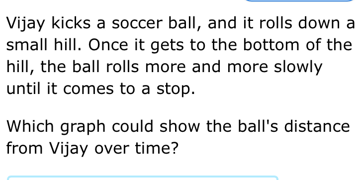 Vijay kicks a soccer ball, and it rolls down a 
small hill. Once it gets to the bottom of the 
hill, the ball rolls more and more slowly 
until it comes to a stop. 
Which graph could show the ball's distance 
from Vijay over time?