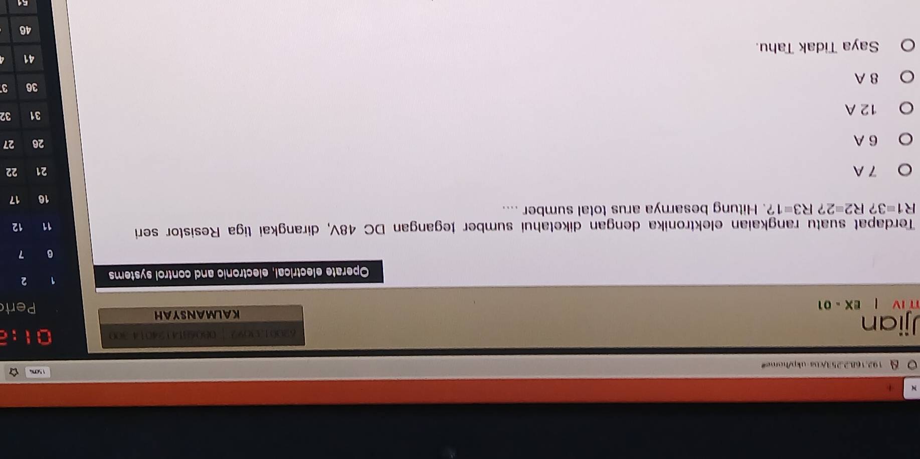 5c ía
192.1682.253/cba-ukp/home"
J jiar 62001.3092 | 0806814124014 300
KALMANSYAH
IV EX=01 Pert
Operate electrical, electronic and control systems
1 2
6 7
Terdapat suatu rangkaian elektronika dengan diketahui sumber tegangan DC 48V, dirangkai tiga Resistor seri
11 12
R1=3?R2=2?R3=1? . Hitung besarnya arus total sumber ....
16 17
7 A 21 22
6 A 26 27
12 A
31 32
36 3
8 A
41
Saya Tidak Tahu.
51