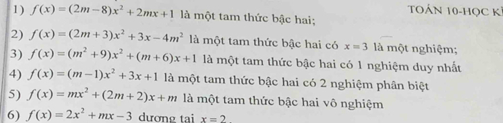 TOÁN 10-HọC Kỉ 
1) f(x)=(2m-8)x^2+2mx+1 là một tam thức bậc hai; 
2) f(x)=(2m+3)x^2+3x-4m^2 là một tam thức bậc hai có x=3 là một nghiệm; 
3) f(x)=(m^2+9)x^2+(m+6)x+1 là một tam thức bậc hai có 1 nghiệm duy nhất 
4) f(x)=(m-1)x^2+3x+1 là một tam thức bậc hai có 2 nghiệm phân biệt 
5) f(x)=mx^2+(2m+2)x+m là một tam thức bậc hai vô nghiệm 
6) f(x)=2x^2+mx-3 dương tai x=2