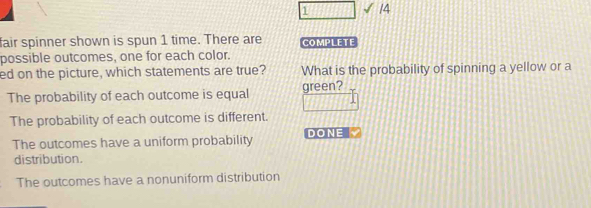 1 √ 14
fair spinner shown is spun 1 time. There are COMPLETE
possible outcomes, one for each color.
ed on the picture, which statements are true? What is the probability of spinning a yellow or a
The probability of each outcome is equal green?
The probability of each outcome is different.
The outcomes have a uniform probability DONE
distribution.
The outcomes have a nonuniform distribution