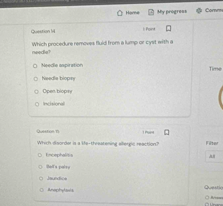 Home My progress Comm
Question 14 1 Point
Which procedure removes fluid from a lump or cyst with a
needle?
Needle aspiration
Time
Needle biopsy
Open biopsy
Incisional
Question 15 1 Point
Which disorder is a life-threatening allergic reaction? Filter
Encephalitis All
Bell's palsy
Jaundice
Anaphylaxis Questic
Answ
Unans