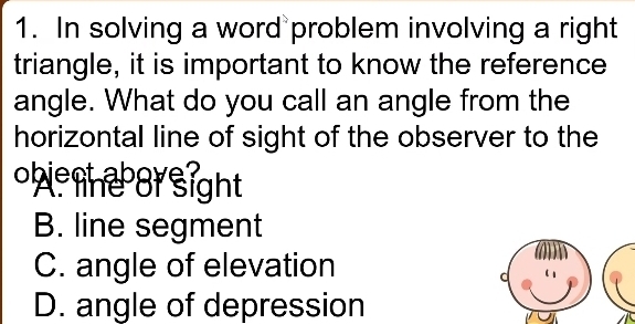 In solving a word problem involving a right
triangle, it is important to know the reference
angle. What do you call an angle from the
horizontal line of sight of the observer to the
ow he or sight
B. line segment
C. angle of elevation
D. angle of depression