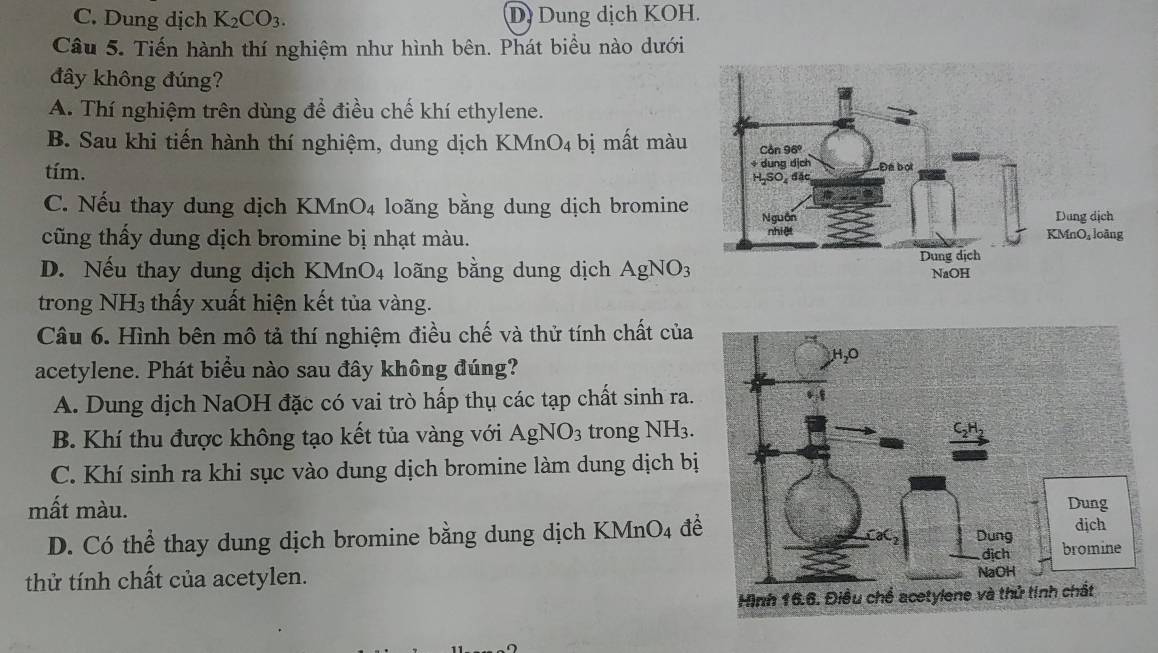 C. Dung dịch K_2CO_3. D. Dung dịch KOH.
Câu 5. Tiến hành thí nghiệm như hình bên. Phát biểu nào dưới
đây không đúng?
A. Thí nghiệm trên dùng để điều chế khí ethylene.
B. Sau khi tiến hành thí nghiệm, dung dịch KMnO_4 bị mất màu
tím.
C. Nếu thay dung dịch KMnO_4 loãng bằng dung dịch bromine
cũng thấy dung dịch bromine bị nhạt màu.
D. Nếu thay dung dịch KMn O_4 loãng bằng dung dịch AgNO_3
trong NH_3 thấy xuất hiện kết tủa vàng.
Câu 6. Hình bên mô tả thí nghiệm điều chế và thử tính chất của
acetylene. Phát biểu nào sau đây không đúng?
A. Dung dịch NaOH đặc có vai trò hấp thụ các tạp chất sinh ra.
B. Khí thu được không tạo kết tủa vàng với AgNO_3 trong NH3.
C. Khí sinh ra khi sục vào dung dịch bromine làm dung dịch bị
mất màu.
D. Có thể thay dung dịch bromine bằng dung dịch K MnO_4 để
thử tính chất của acetylen.