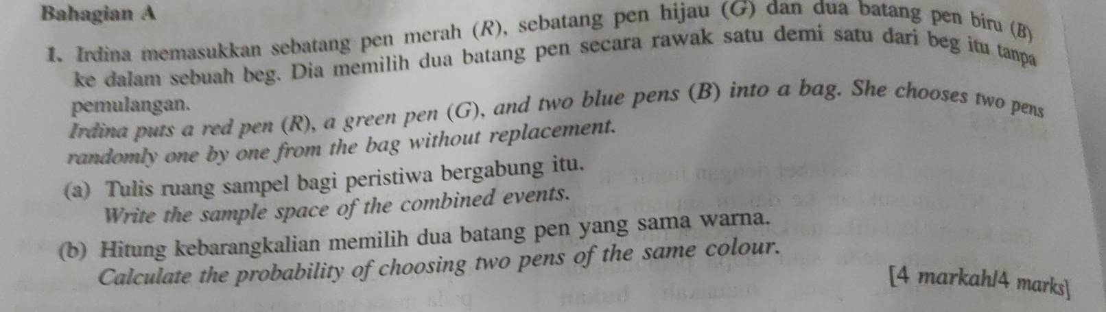 Bahagian A 
1. Irdina memasukkan sebatang pen merah (R), sebatang pen hijau (G) dan dua batang pen biru (B) 
ke dalam sebuah beg. Dia memilih dua batang pen secara rawak satu demi satu darí beg itu tanpa 
pemulangan. 
Irdina puts a red pen (R), a green pen (G), and two blue pens (B) into a bag. She chooses two pens 
randomly one by one from the bag without replacement. 
(a) Tulis ruang sampel bagi peristiwa bergabung itu. 
Write the sample space of the combined events. 
(b) Hitung kebarangkalian memilih dua batang pen yang sama warna. 
Calculate the probability of choosing two pens of the same colour. 
[4 markah/4 marks]