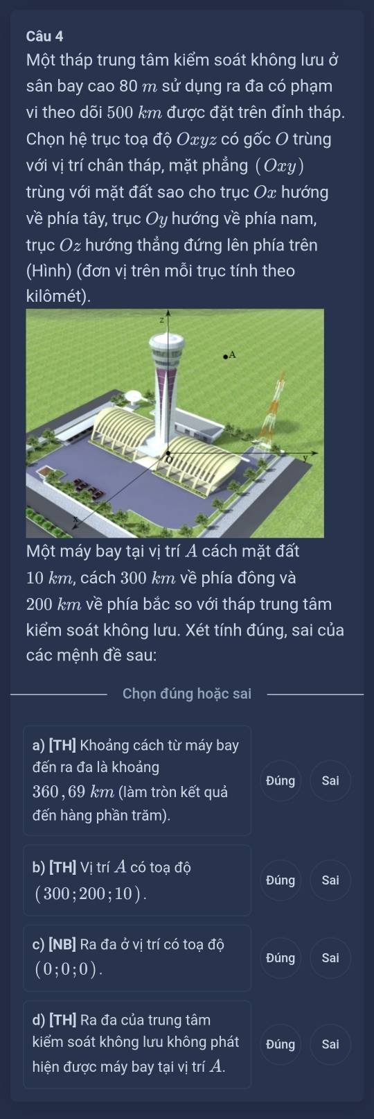 Một tháp trung tâm kiểm soát không lưu ở 
sân bay cao 80 m sử dụng ra đa có phạm 
vi theo dõi 500 km được đặt trên đỉnh tháp. 
Chọn hệ trục toạ độ Oxyz có gốc O trùng 
với vị trí chân tháp, mặt phẳng (Oxy) 
trùng với mặt đất sao cho trục Ox hướng 
về phía tây, trục Oy hướng về phía nam, 
trục Oz hướng thẳng đứng lên phía trên 
(Hình) (đơn vị trên mỗi trục tính theo 
kilômét). 
Một máy bay tại vị trí A cách mặt đất
10 km, cách 300 km về phía đông và
200 km về phía bắc so với tháp trung tâm 
kiểm soát không lưu. Xét tính đúng, sai của 
các mệnh đề sau: 
Chọn đúng hoặc sai 
a) [TH] Khoảng cách từ máy bay 
đến ra đa là khoảng 
Đúng Sai 
360, 69 km (làm tròn kết quả 
đến hàng phần trăm). 
b) [TH] Vị trí A có toạ độ Sai 
Đúng
(300;200;10). 
c) [NB] Ra đa ở vị trí có toạ độ 
Đúng Sai
(0;0;0). 
d) [TH] Ra đa của trung tâm 
kiểm soát không lưu không phát Đúng Sai 
hiện được máy bay tại vị trí A.