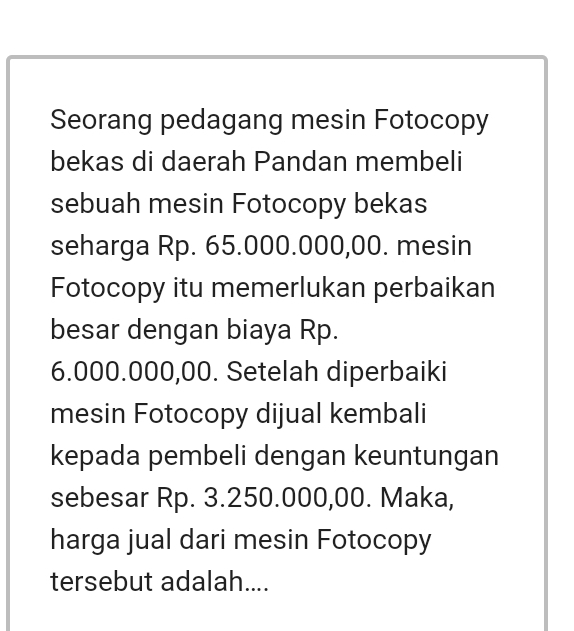 Seorang pedagang mesin Fotocopy 
bekas di daerah Pandan membeli 
sebuah mesin Fotocopy bekas 
seharga Rp. 65.000.000,00. mesin 
Fotocopy itu memerlukan perbaikan 
besar dengan biaya Rp.
6.000.000,00. Setelah diperbaiki 
mesin Fotocopy dijual kembali 
kepada pembeli dengan keuntungan 
sebesar Rp. 3.250.000,00. Maka, 
harga jual dari mesin Fotocopy 
tersebut adalah....