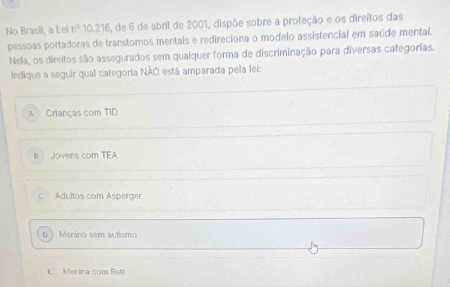 No Brasil, a Lei n° 10.216, de 6 de abril de 2001, dispõe sobre a proteção e os direitos das
pessoas portadoras de transtornos mentais e redireciona o modelo assístencial em saúde mental.
Nela, os direitos são assegurados sem qualquer forma de discriminação para diversas categorias.
Indique a seguir qual categoria NÃO está amparada pela lei:
A Crianças com TID
B Jovens com TEA
c Adultos com Asperger
D  Menino sem autismo
E Menina com Rett