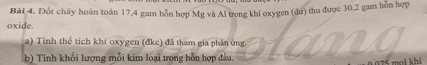 Đốt cháy hoàn toàn 17, 4 gam hỗn hợp Mg và Al trong khí oxygen (dư) thu được 30, 2 gam hỗn hợp 
oxide. 
a) Tính thể tích khí oxygen (đkc) đã tham gia phản ứng. 
b) Tính khối lượng mỗi kim loại trong hỗn hợp đầu.
075 mol khí