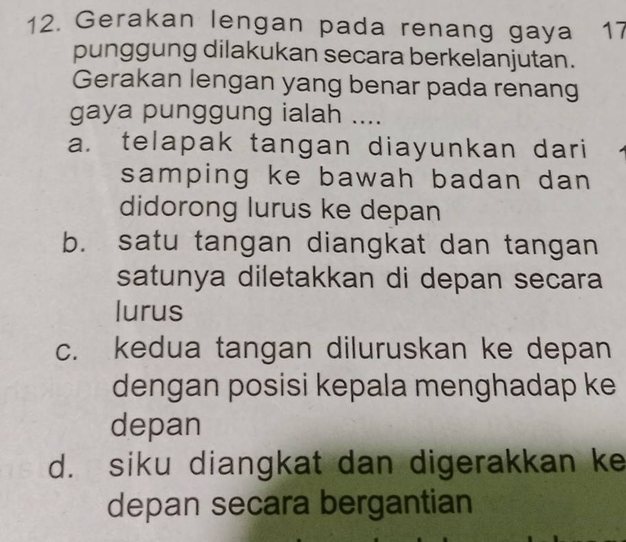 Gerakan lengan pada renang gaya 17
punggung dilakukan secara berkelanjutan.
Gerakan lengan yang benar pada renang
gaya punggung ialah ....
a. telapak tangan diayunkan dari
samping ke bawah badan dan 
didorong lurus ke depan
b. satu tangan diangkat dan tangan
satunya diletakkan di depan secara
lurus
c. kedua tangan diluruskan ke depan
dengan posisi kepala menghadap ke
depan
d. siku diangkat dan digerakkan ke
depan secara bergantian