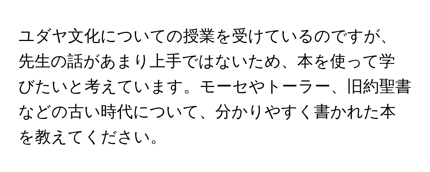 ユダヤ文化についての授業を受けているのですが、先生の話があまり上手ではないため、本を使って学びたいと考えています。モーセやトーラー、旧約聖書などの古い時代について、分かりやすく書かれた本を教えてください。