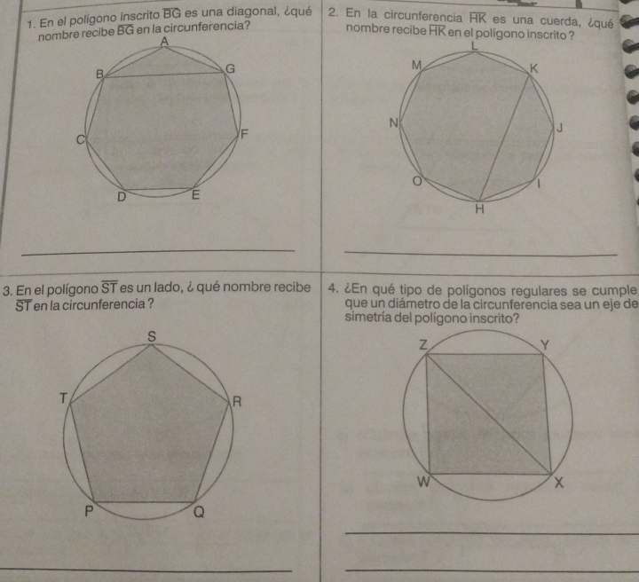 En el polígono inscrito overline BG es una diagonal, ¿qué 2. En la circunferencia overline HK es una cuerda, ¿qué 
nombibe overline BG en la circunferencia? 
nombre recibe overline HK en el polígono inscrito ? 
__ 
_ 
3. En el polígono overline ST es un lado, ¿ qué nombre recibe 4. ¿En qué tipo de polígonos regulares se cumple 
ST en la circunferencia ? que un diámetro de la circunferencia sea un eje de 
simetría del polígono inscrito? 
_ 
_ 
_