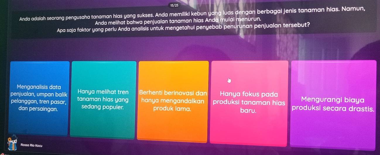 15/25
Anda adalah seorang pengusaha tanaman hias yang sukses. Anda memiliki kebun yang luas dengan berbagai jenis tanaman hias. Namun,
Anda melihat bahwa penjualan tanaman hias Anda mulai menurun.
Apa saja faktor yang perlu Anda analisis untuk mengetahui penyebab penurunan penjualan tersebut?
Menganalisis data
penjualan, umpan balik Hanya melihat tren Berhenti berinovasi dan Hanya fokus pada
pelanggan, tren pasar, tanaman hias yang hanya mengandalkan produksi tanaman hias Mengurangi biaya
dan persaingan. sedang populer. produk lama. baru.
produksi secara drastis.
Rossa Rio Kocu