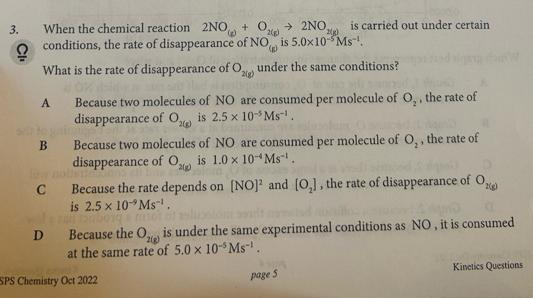 When the chemical reaction 2NO_(g)+O_2(g)to 2NO_2(g) is carried out under certain 
Q conditions, the rate of disappearance of NO_(g) is 5.0* 10^(-5)Ms^(-1). 
What is the rate of disappearance of O_2(g) under the same conditions?
A Because two molecules of NO are consumed per molecule of O_2 , the rate of
disappearance of O_2(g) is 2.5* 10^(-5)Ms^(-1).
B Because two molecules of NO are consumed per molecule of O_2 , the rate of
disappearance of O_2(g) is 1.0* 10^(-4)Ms^(-1).
C Because the rate depends on [NO]^2 and [O_2] , the rate of disappearance of O_2(g)
is 2.5* 10^(-9)Ms^(-1).
D Because the O_2(g) is under the same experimental conditions as NO , it is consumed
at the same rate of 5.0* 10^(-5)Ms^(-1). 
Kinetics Questions
SPS Chemistry Oct 2022 page 5