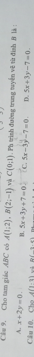 Cho tam giác ABC có A(1;2), B(2;-1) và C(0;1). Ph trình đường trung tuyến vẽ từ đỉnh B là :
A. x+2y=0.
B. 5x+3y+7=0 C. 5x-3y-7=0. D. 5x+3y-7=0. 
Câu 10. Cho A(1:3) và R(-3.5)