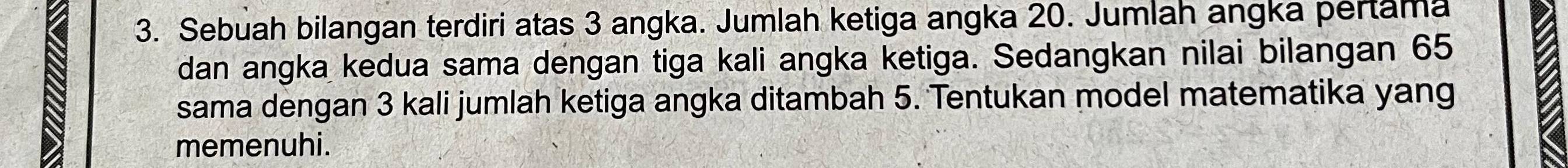 Sebuah bilangan terdiri atas 3 angka. Jumlah ketiga angka 20. Jumlah angka pertama 
dan angka kedua sama dengan tiga kali angka ketiga. Sedangkan nilai bilangan 65
sama dengan 3 kali jumlah ketiga angka ditambah 5. Tentukan model matematika yang 
memenuhi.