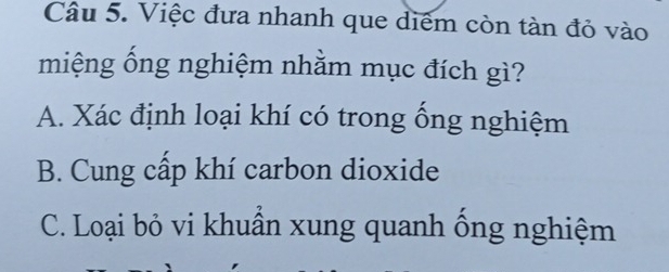 Việc đưa nhanh que diểm còn tàn đỏ vào
miệng ống nghiệm nhằm mục đích gì?
A. Xác định loại khí có trong ống nghiệm
B. Cung cấp khí carbon dioxide
C. Loại bỏ vi khuẩn xung quanh ống nghiệm