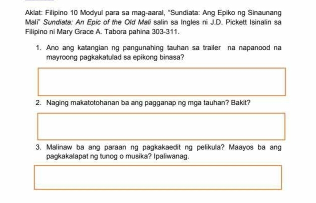 Aklat: Filipino 10 Modyul para sa mag-aaral, “Sundiata: Ang Epiko ng Sinaunang 
Mali" Sundiata: An Epic of the Old Mali salin sa Ingles ni J.D. Pickett Isinalin sa 
Filipino ni Mary Grace A. Tabora pahina 303-311. 
1. Ano ang katangian ng pangunahing tauhan sa trailer na napanood na 
mayroong pagkakatulad sa epikong binasa? 
2. Naging makatotohanan ba ang pagganap ng mga tauhan? Bakit? 
3. Malinaw ba ang paraan ng pagkakaedit ng pelikula? Maayos ba ang 
pagkakalapat ng tunog o musika? Ipaliwanag.