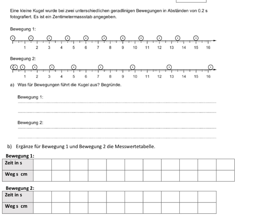 Eine kleine Kugel wurde bei zwei unterschiedlichen geradlinigen Bewegungen in Abständen von 0.2 s 
fotografiert. Es ist ein Zentimetermassstab angegeben. 
Bewegung 1: 
a) Was für Bewegungen führt die Kugel aus? Begründe. 
_ 
Bewegung 1: 
_ 
_ 
Bewegung 2: 
_ 
b) Ergänze für Bewegung 1 und Bewegung 2 die Messwertetabelle. 
Bewegung 1: 
Zeit in s 
Weg s cm