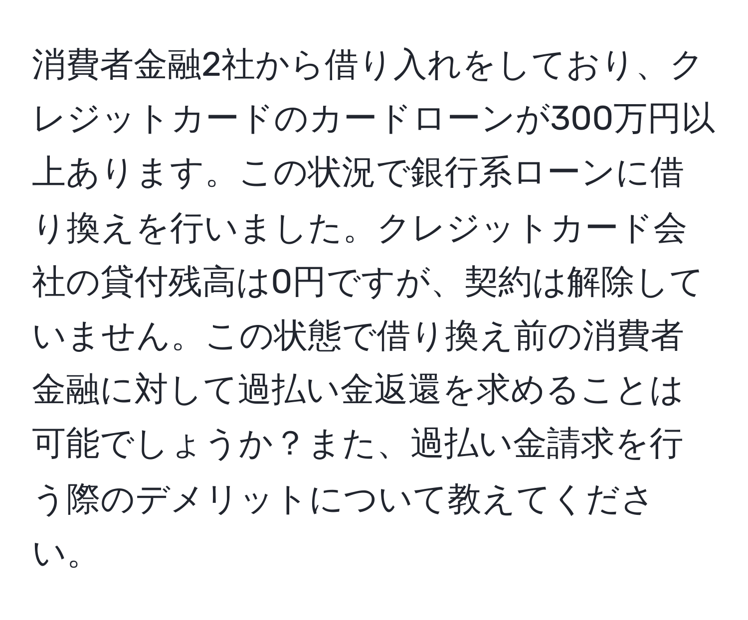 消費者金融2社から借り入れをしており、クレジットカードのカードローンが300万円以上あります。この状況で銀行系ローンに借り換えを行いました。クレジットカード会社の貸付残高は0円ですが、契約は解除していません。この状態で借り換え前の消費者金融に対して過払い金返還を求めることは可能でしょうか？また、過払い金請求を行う際のデメリットについて教えてください。