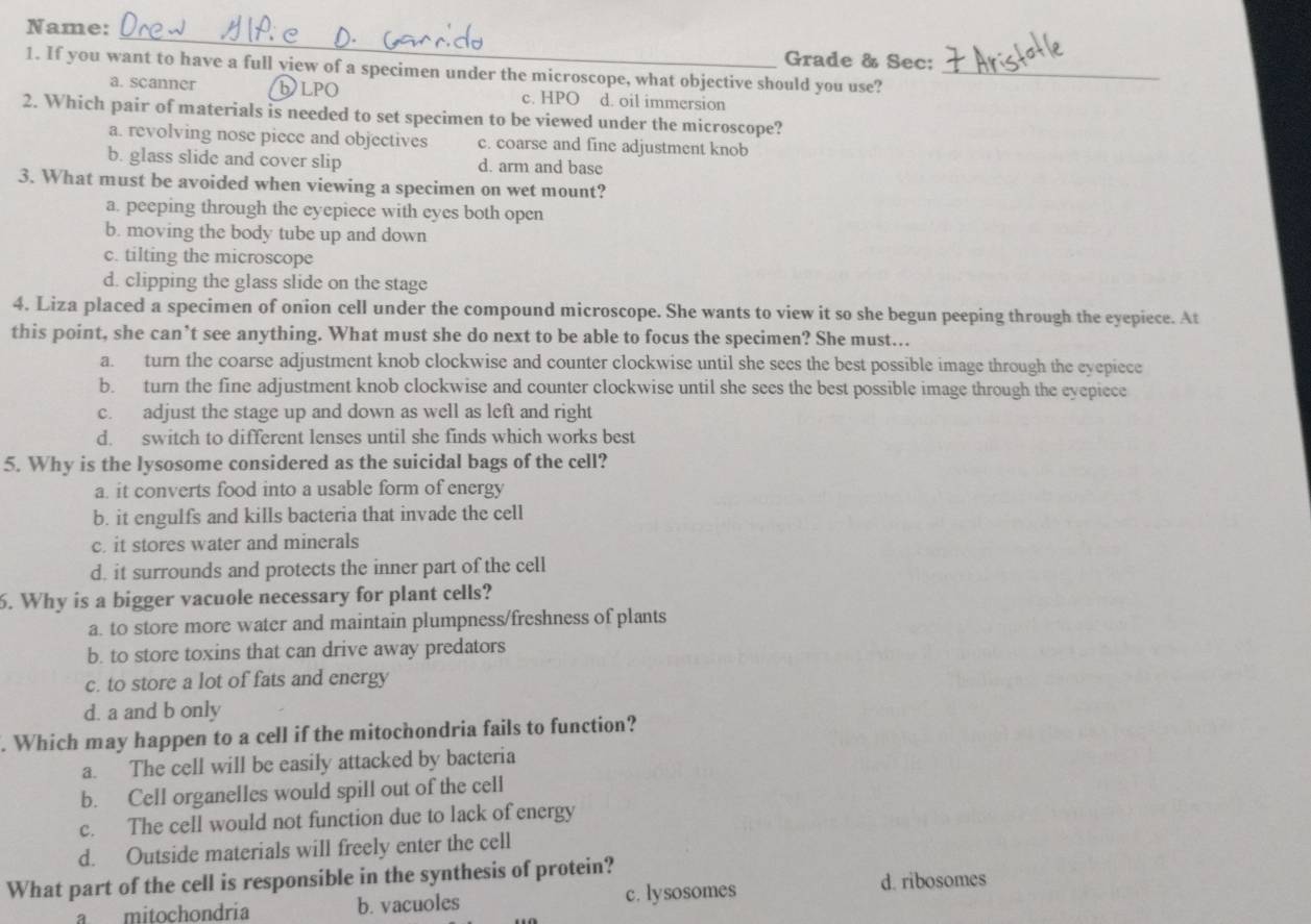 Name:
_
Grade & Sec;
1. If you want to have a full yiew of a specimen under the microscope, what objective should you use?_
a. scanner bLPO c. HPO d. oil immersion
2. Which pair of materials is needed to set specimen to be viewed under the microscope?
a. revolving nose piece and objectives c. coarse and fine adjustment knob
b. glass slide and cover slip d. arm and base
3. What must be avoided when viewing a specimen on wet mount?
a. peeping through the eyepiece with eyes both open
b. moving the body tube up and down
c. tilting the microscope
d. clipping the glass slide on the stage
4. Liza placed a specimen of onion cell under the compound microscope. She wants to view it so she begun peeping through the eyepiece. At
this point, she can’t see anything. What must she do next to be able to focus the specimen? She must...
a. turn the coarse adjustment knob clockwise and counter clockwise until she sees the best possible image through the eyepiece
b. turn the fine adjustment knob clockwise and counter clockwise until she sees the best possible image through the eyepiece
c. adjust the stage up and down as well as left and right
d. switch to different lenses until she finds which works best
5. Why is the lysosome considered as the suicidal bags of the cell?
a. it converts food into a usable form of energy
b. it engulfs and kills bacteria that invade the cell
c. it stores water and minerals
d. it surrounds and protects the inner part of the cell
6. Why is a bigger vacuole necessary for plant cells?
a. to store more water and maintain plumpness/freshness of plants
b. to store toxins that can drive away predators
c. to store a lot of fats and energy
d. a and b only
. Which may happen to a cell if the mitochondria fails to function?
a. The cell will be easily attacked by bacteria
b. Cell organelles would spill out of the cell
c. The cell would not function due to lack of energy
d. Outside materials will freely enter the cell
What part of the cell is responsible in the synthesis of protein?
a mitochondria b. vacuoles c. lysosomes
d. ribosomes