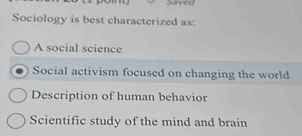 my Saved
Sociology is best characterized as:
A social science
Social activism focused on changing the world
Description of human behavior
Scientific study of the mind and brain