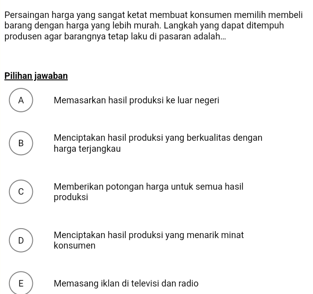 Persaingan harga yang sangat ketat membuat konsumen memilih membeli
barang dengan harga yang lebih murah. Langkah yang dapat ditempuh
produsen agar barangnya tetap laku di pasaran adalah...
Pilihan jawaban
A Memasarkan hasil produksi ke luar negeri
Menciptakan hasil produksi yang berkualitas dengan
B harga terjangkau
Memberikan potongan harga untuk semua hasil
C produksi
Menciptakan hasil produksi yang menarik minat
D konsumen
E Memasang iklan di televisi dan radio