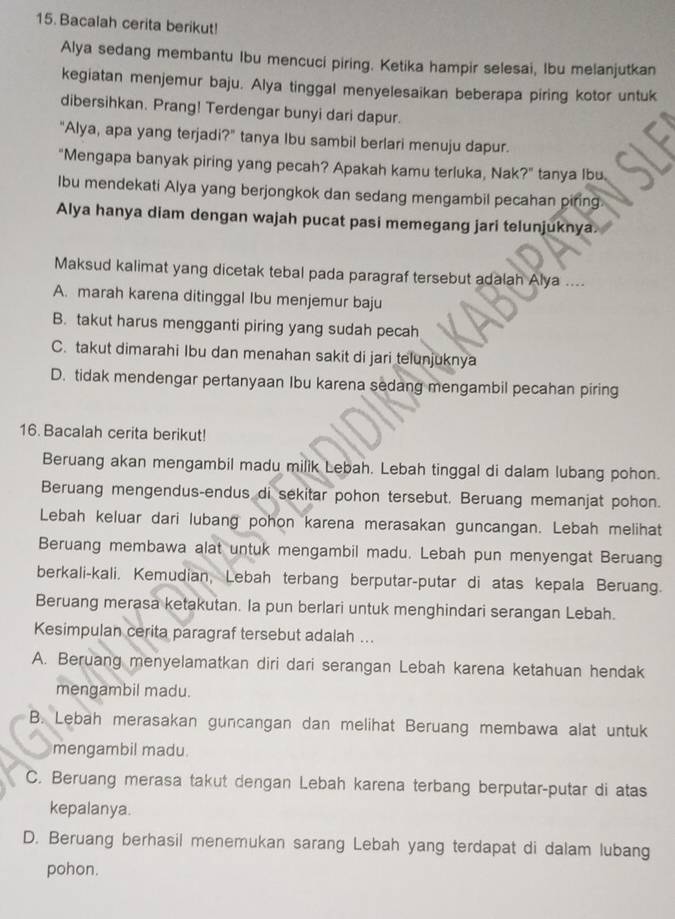 Bacalah cerita berikut!
Alya sedang membantu Ibu mencuci piring. Ketika hampir selesai, Ibu melanjutkan
kegiatan menjemur baju. Alya tinggal menyelesaikan beberapa piring kotor untuk
dibersihkan. Prang! Terdengar bunyi dari dapur.
"Alya, apa yang terjadi?" tanya Ibu sambil berlari menuju dapur.
"Mengapa banyak piring yang pecah? Apakah kamu terluka, Nak?" tanya Ibu.
Ibu mendekati Alya yang berjongkok dan sedang mengambil pecahan piring
Alya hanya diam dengan wajah pucat pasi memegang jari telunjuknya.
Maksud kalimat yang dicetak tebal pada paragraf tersebut adalah Alya ....
A. marah karena ditinggal Ibu menjemur baju
B. takut harus mengganti piring yang sudah pecah
C. takut dimarahi Ibu dan menahan sakit di jari telunjuknya
D. tidak mendengar pertanyaan Ibu karena sedang mengambil pecahan piring
16. Bacalah cerita berikut!
Beruang akan mengambil madu milik Lebah. Lebah tinggal di dalam lubang pohon.
Beruang mengendus-endus di sekitar pohon tersebut. Beruang memanjat pohon.
Lebah keluar dari lubang pohon karena merasakan guncangan. Lebah melihat
Beruang membawa alat untuk mengambil madu. Lebah pun menyengat Beruang
berkali-kali. Kemudian, Lebah terbang berputar-putar di atas kepala Beruang.
Beruang merasa ketakutan. Ia pun berlari untuk menghindari serangan Lebah.
Kesimpulan cerita paragraf tersebut adalah ...
A. Beruang menyelamatkan diri dari serangan Lebah karena ketahuan hendak
mengambil madu.
B. Lebah merasakan guncangan dan melihat Beruang membawa alat untuk
mengambil madu.
C. Beruang merasa takut dengan Lebah karena terbang berputar-putar di atas
kepalanya.
D. Beruang berhasil menemukan sarang Lebah yang terdapat di dalam lubang
pohon.