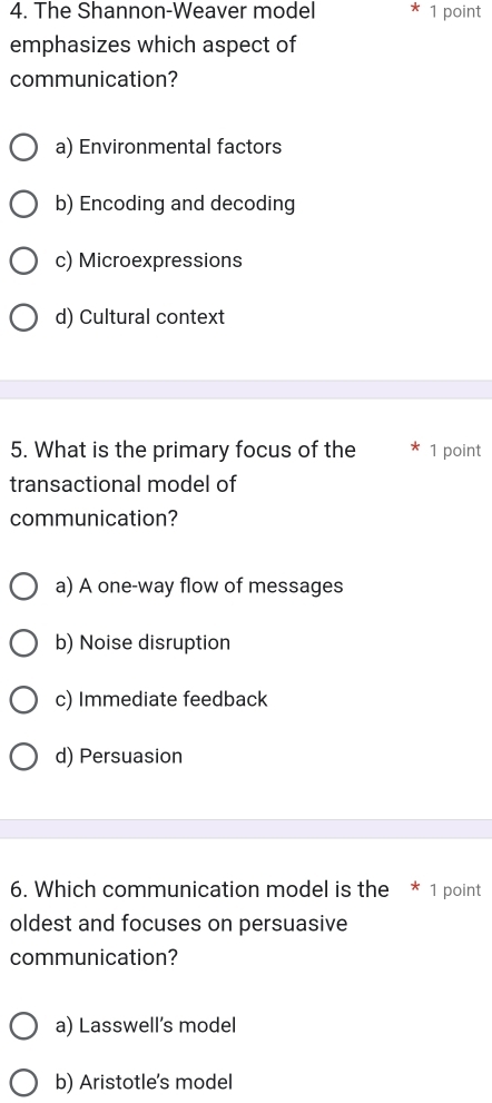 The Shannon-Weaver model 1 point
emphasizes which aspect of
communication?
a) Environmental factors
b) Encoding and decoding
c) Microexpressions
d) Cultural context
5. What is the primary focus of the 1 point
transactional model of
communication?
a) A one-way flow of messages
b) Noise disruption
c) Immediate feedback
d) Persuasion
6. Which communication model is the * 1 point
oldest and focuses on persuasive
communication?
a) Lasswell’s model
b) Aristotle's model