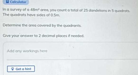 Calculator 
In a survey of a 48m^2 area, you count a total of 25 dandelions in 5 quadrats. 
The quadrats have sides of 0.5m. 
Determine the area covered by the quadrants. 
Give your answer to 2 decimal places if needed. 
Add any workings here 
Get a hint