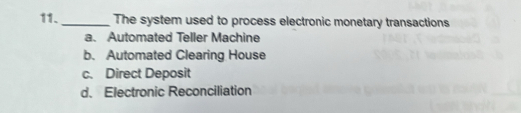 The system used to process electronic monetary transactions
a. Automated Teller Machine
b. Automated Clearing House
c. Direct Deposit
d. Electronic Reconciliation