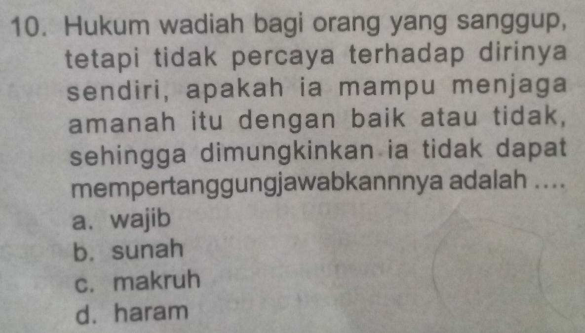 Hukum wadiah bagi orang yang sanggup,
tetapi tidak percaya terhadap dirinya
sendiri, apakah ia mampu menjaga
amanah itu dengan baik atau tidak,
sehingga dimungkinkan ia tidak dapat
mempertanggungjawabkannnya adalah ....
a. wajib
b. sunah
c. makruh
d. haram