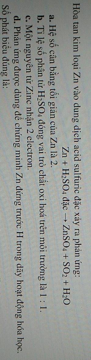Hòa tan kim loại Zn vào dung dịch acid sulfuric đặc xảy ra phản ứng:
Zn+H_2SO_4dacto ZnSO_4+SO_2+H_2O
a. Hệ số cân bằng tối giản của Zn là 2.
b. Tỉ lệ số phân tử H_2SO_4 đóng vai trò chất oxi hoá trên môi trường là 1:1.
c. Một nguyên tử Zinc nhận 2 electron.
d. Phản ứng được dùng để chứng minh Zn đứng trước H trong dãy hoạt động hóa học.
Số phát biểu đúng là: