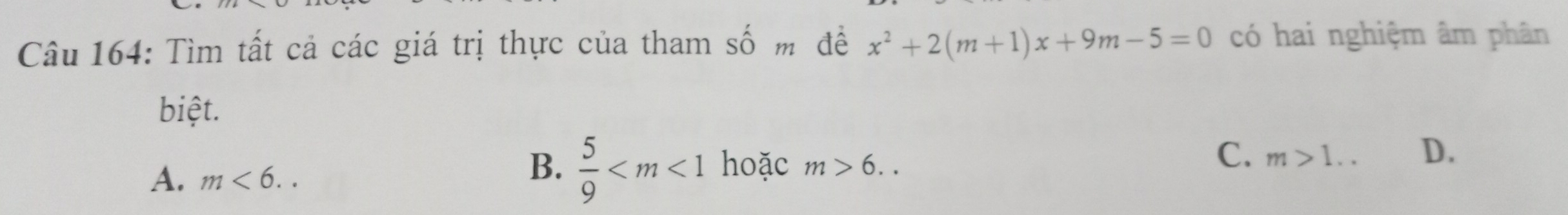 Tìm tất cả các giá trị thực của tham số m đề x^2+2(m+1)x+9m-5=0 có hai nghiệm âm phân
biệt.
C. m>1.. D.
A. m<6..
B.  5/9  hoặc m>6..